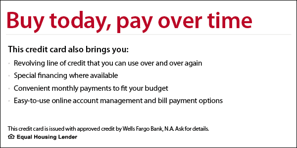 Buy today, pay over time. This credit card also brings you revolving line of credit that you can use over and over again, special financing where available, convenient monthly payments to fit your budget, easy-to-use online account management and bill payment options. This credit card is issued with approved credit by Wells Fargo Bank, N.A. Equal Housing Lender. Learn more.